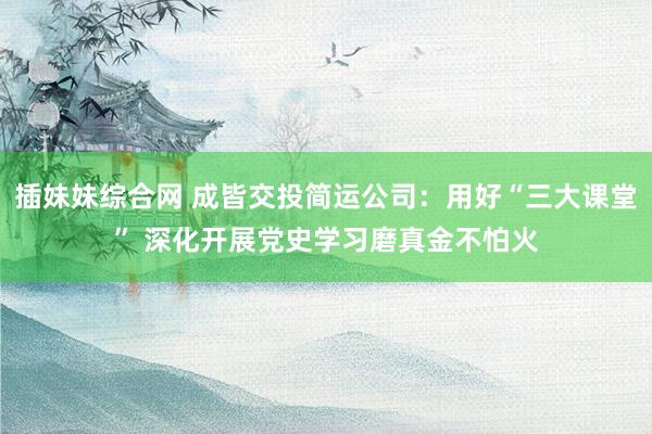 插妹妹综合网 成皆交投简运公司:用好“三大课堂” 深化开展党史学习磨真金不怕火