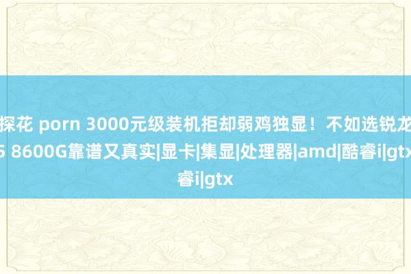 探花 porn 3000元级装机拒却弱鸡独显！不如选锐龙5 8600G靠谱又真实|显卡|集显|处理器|amd|酷睿i|gtx