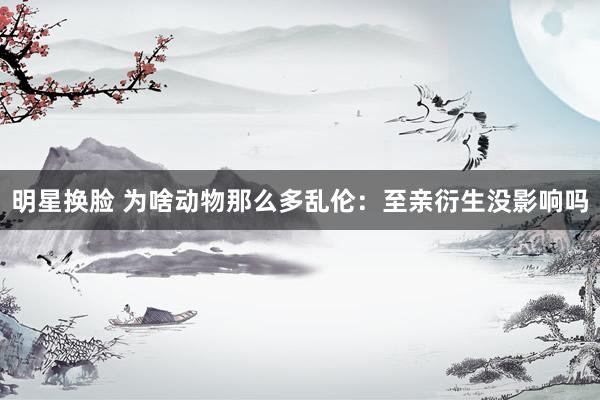 明星换脸 为啥动物那么多乱伦：至亲衍生没影响吗