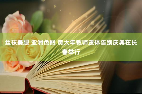 丝袜美腿 亚洲色图 黄大年教师遗体告别庆典在长春举行