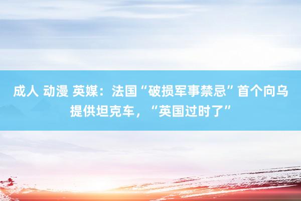 成人 动漫 英媒：法国“破损军事禁忌”首个向乌提供坦克车，“英国过时了”