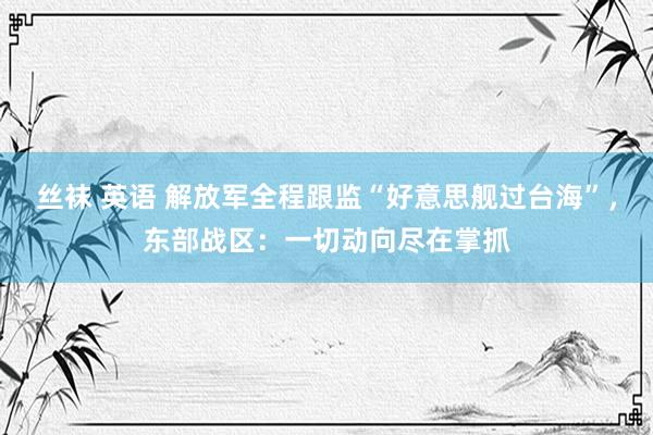 丝袜 英语 解放军全程跟监“好意思舰过台海”，东部战区：一切动向尽在掌抓