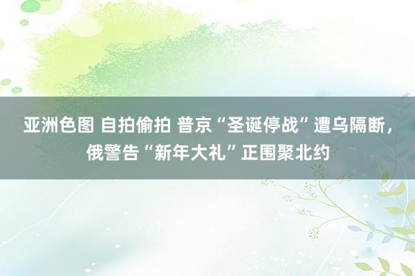 亚洲色图 自拍偷拍 普京“圣诞停战”遭乌隔断，俄警告“新年大礼”正围聚北约