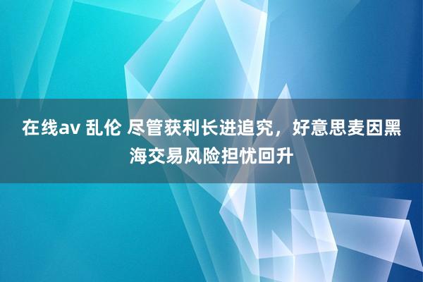 在线av 乱伦 尽管获利长进追究，好意思麦因黑海交易风险担忧回升