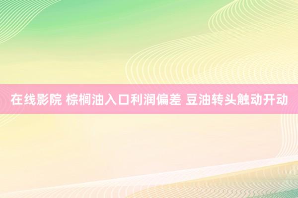 在线影院 棕榈油入口利润偏差 豆油转头触动开动