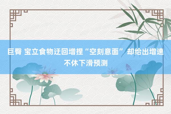 巨臀 宝立食物迂回增捏“空刻意面” 却给出增速不休下滑预测