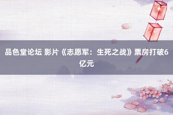 品色堂论坛 影片《志愿军：生死之战》票房打破6亿元