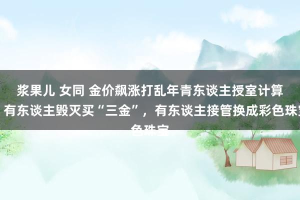 浆果儿 女同 金价飙涨打乱年青东谈主授室计算，有东谈主毁灭买“三金”，有东谈主接管换成彩色珠宝