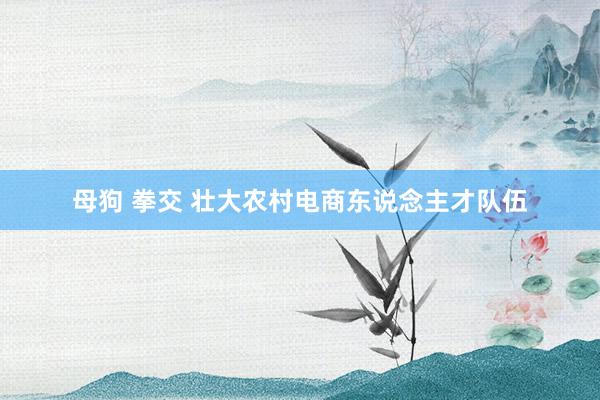 母狗 拳交 壮大农村电商东说念主才队伍