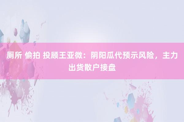 厕所 偷拍 投顾王亚微：阴阳瓜代预示风险，主力出货散户接盘