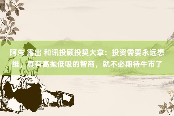阿朱 露出 和讯投顾投契大拿：投资需要永远想维，真有高抛低吸的智商，就不必期待牛市了