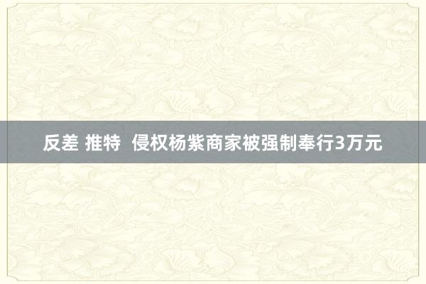 反差 推特  侵权杨紫商家被强制奉行3万元