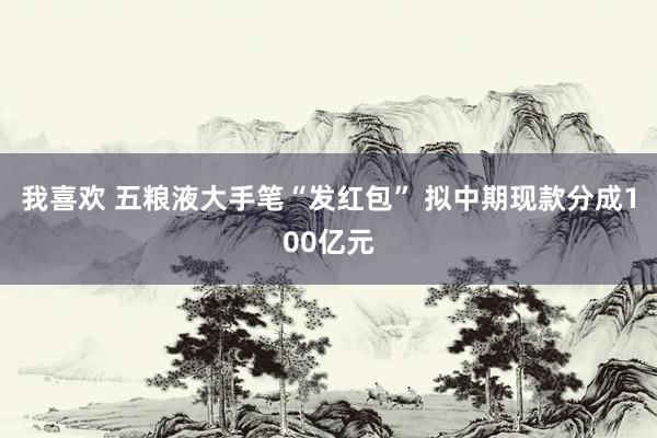 我喜欢 五粮液大手笔“发红包” 拟中期现款分成100亿元