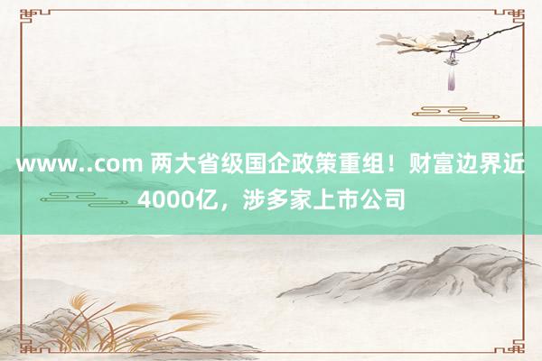 www..com 两大省级国企政策重组！财富边界近4000亿，涉多家上市公司
