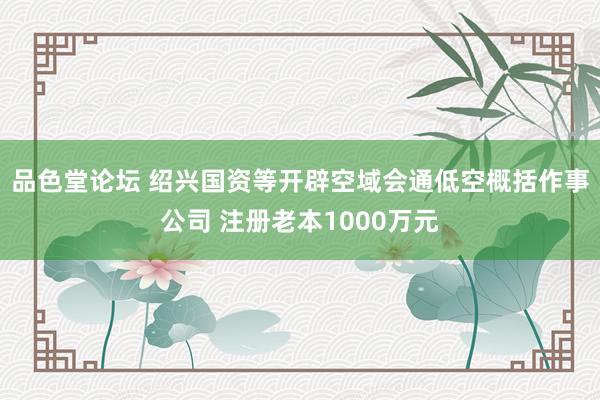 品色堂论坛 绍兴国资等开辟空域会通低空概括作事公司 注册老本1000万元