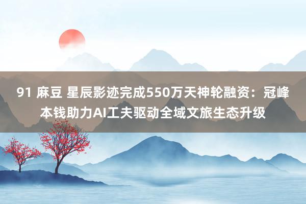 91 麻豆 星辰影迹完成550万天神轮融资：冠峰本钱助力AI工夫驱动全域文旅生态升级