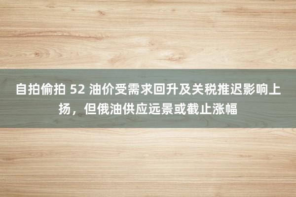 自拍偷拍 52 油价受需求回升及关税推迟影响上扬，但俄油供应远景或截止涨幅