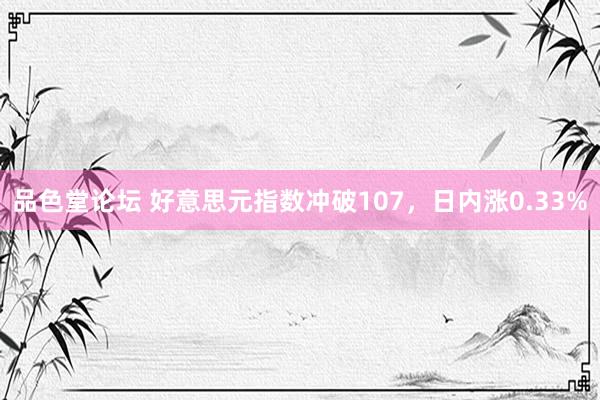 品色堂论坛 好意思元指数冲破107，日内涨0.33%