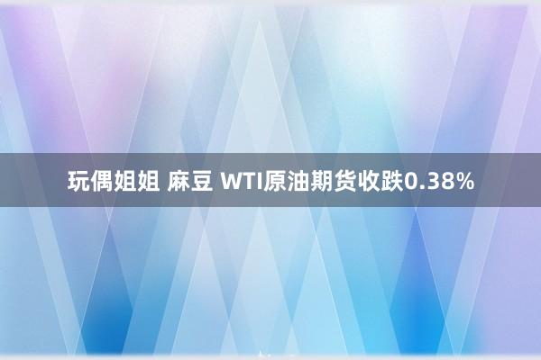 玩偶姐姐 麻豆 WTI原油期货收跌0.38%