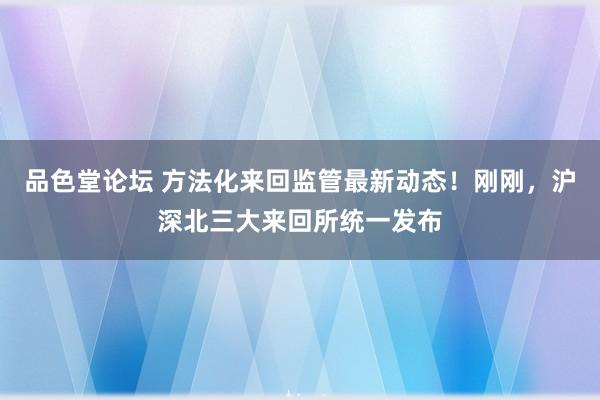 品色堂论坛 方法化来回监管最新动态！刚刚，沪深北三大来回所统一发布